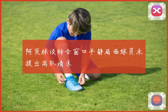 阿莫林谈转会窗口平静局面球员未提出离队请求