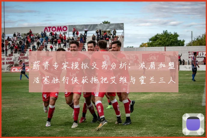 薪资专家模拟交易分析：浓眉加盟活塞独行侠获拖把艾维与霍兰三人组合
