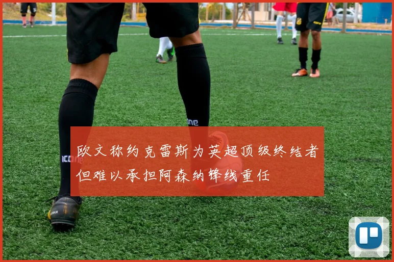 欧文称约克雷斯为英超顶级终结者但难以承担阿森纳锋线重任