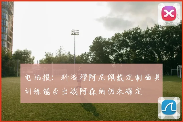 电讯报：科洛穆阿尼佩戴定制面具训练能否出战阿森纳仍未确定