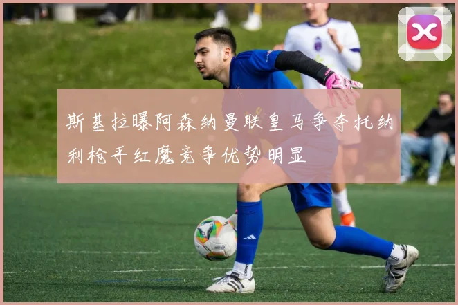 斯基拉曝阿森纳曼联皇马争夺托纳利枪手红魔竞争优势明显