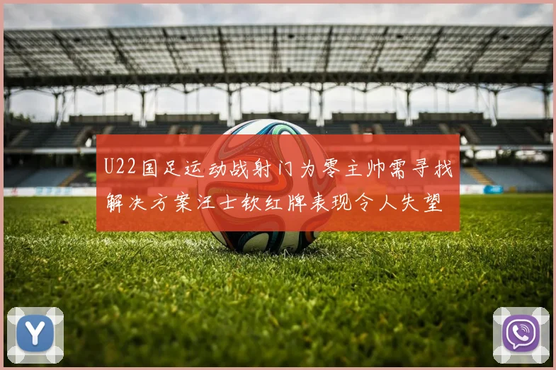 U22国足运动战射门为零主帅需寻找解决方案汪士钦红牌表现令人失望