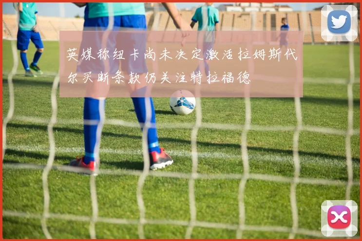 英媒称纽卡尚未决定激活拉姆斯代尔买断条款仍关注特拉福德