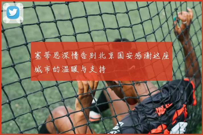 塞蒂恩深情告别北京国安感谢这座城市的温暖与支持
