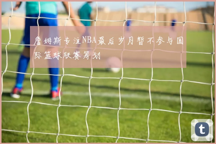 詹姆斯专注NBA最后岁月暂不参与国际篮球联赛筹划