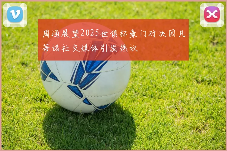 周通展望2025世俱杯豪门对决因凡蒂诺社交媒体引发热议