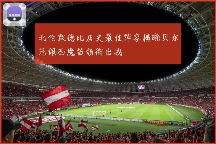 北伦敦德比历史最佳阵容揭晓贝尔范佩西魔笛领衔出战