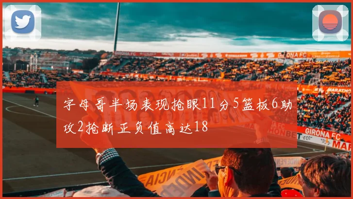 字母哥半场表现抢眼11分5篮板6助攻2抢断正负值高达18