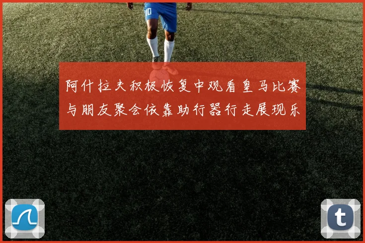 阿什拉夫积极恢复中观看皇马比赛与朋友聚会依靠助行器行走展现乐观态度