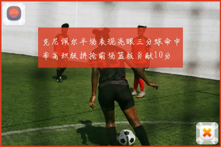 克尼佩尔半场表现亮眼三分球命中率高积极拼抢前场篮板贡献10分