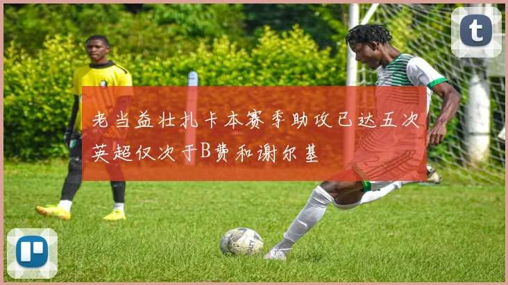 老当益壮扎卡本赛季助攻已达五次英超仅次于B费和谢尔基