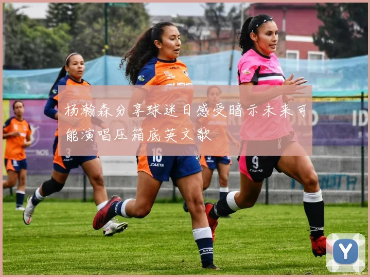 杨瀚森分享球迷日感受暗示未来可能演唱压箱底英文歌