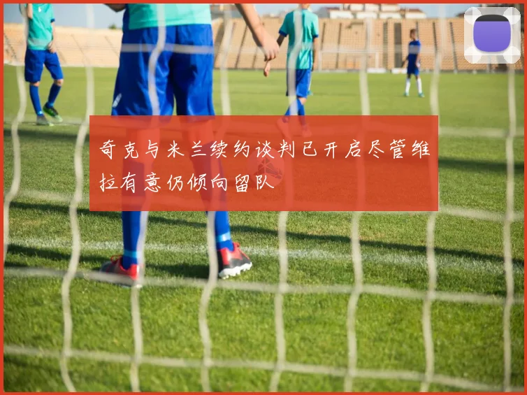 奇克与米兰续约谈判已开启尽管维拉有意仍倾向留队