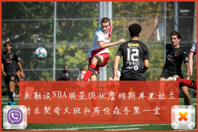 米勒谈NBA明星现状詹姆斯库里杜兰特东契奇文班和布伦森齐聚一堂