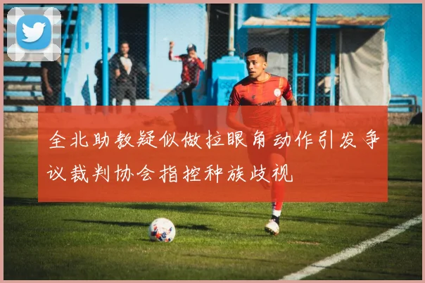 全北助教疑似做拉眼角动作引发争议裁判协会指控种族歧视