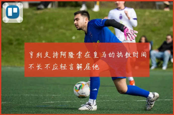 亨利支持阿隆索在皇马的执教时间不长不应轻言解雇他