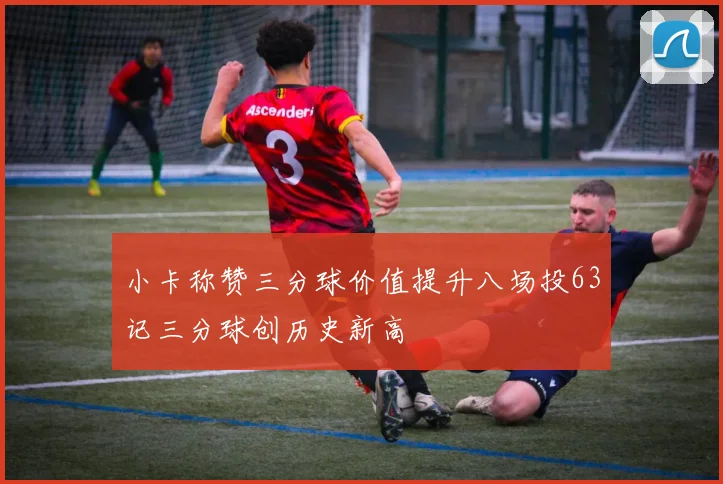 小卡称赞三分球价值提升八场投63记三分球创历史新高