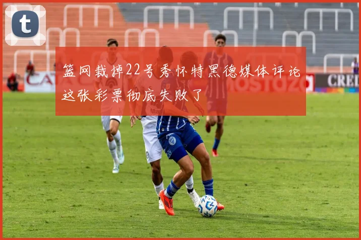 篮网裁掉22号秀怀特黑德媒体评论这张彩票彻底失败了