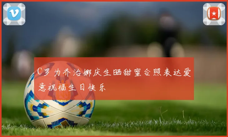 C罗为乔治娜庆生晒甜蜜合照表达爱意祝福生日快乐