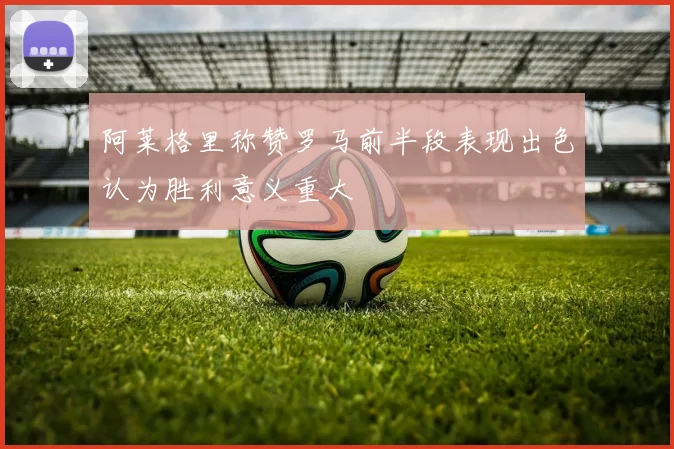 阿莱格里称赞罗马前半段表现出色认为胜利意义重大