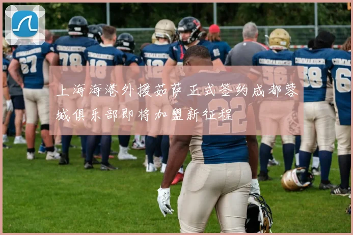 上海海港外援茹萨正式签约成都蓉城俱乐部即将加盟新征程