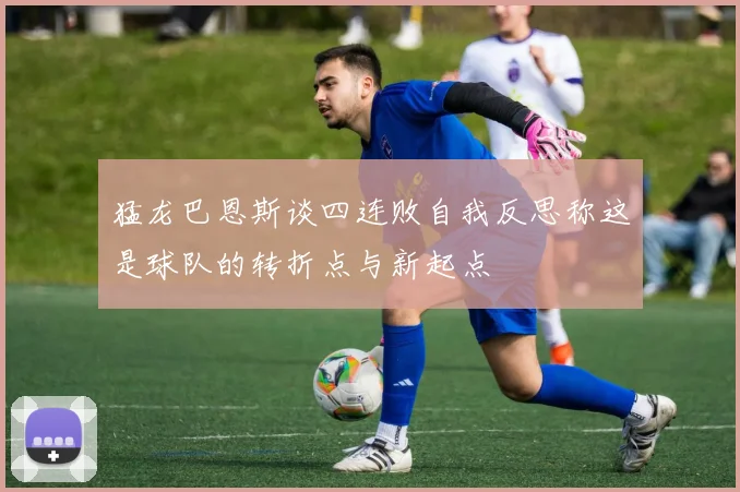 猛龙巴恩斯谈四连败自我反思称这是球队的转折点与新起点