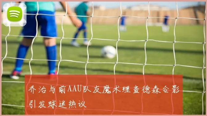 乔治与前AAU队友魔术理查德森合影引发球迷热议