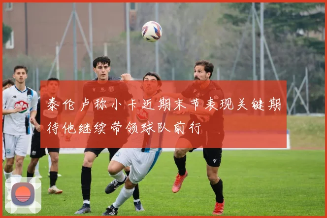 泰伦卢称小卡近期末节表现关键期待他继续带领球队前行