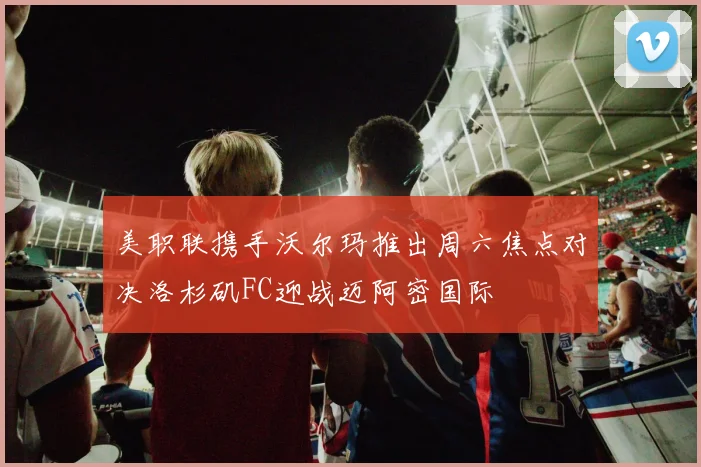 美职联携手沃尔玛推出周六焦点对决洛杉矶FC迎战迈阿密国际