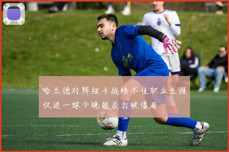 哈兰德对阵纽卡战绩不佳职业生涯仅进一球今晚能否打破僵局