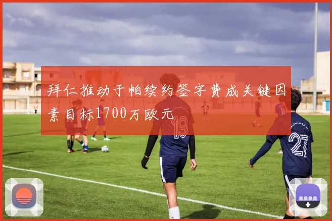 拜仁推动于帕续约签字费成关键因素目标1700万欧元