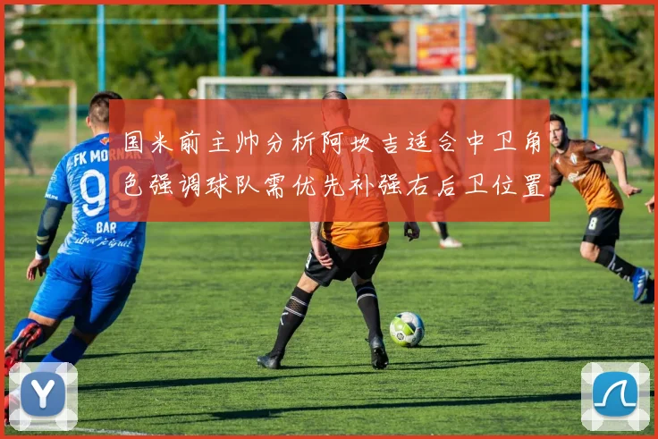 国米前主帅分析阿坎吉适合中卫角色强调球队需优先补强右后卫位置