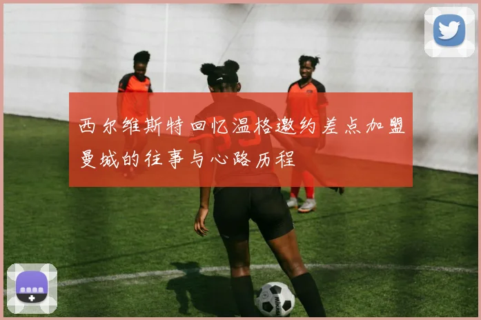 西尔维斯特回忆温格邀约差点加盟曼城的往事与心路历程