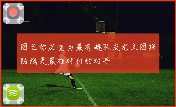 图兰称皮克为最有趣队友尤文图斯防线是最难对付的对手